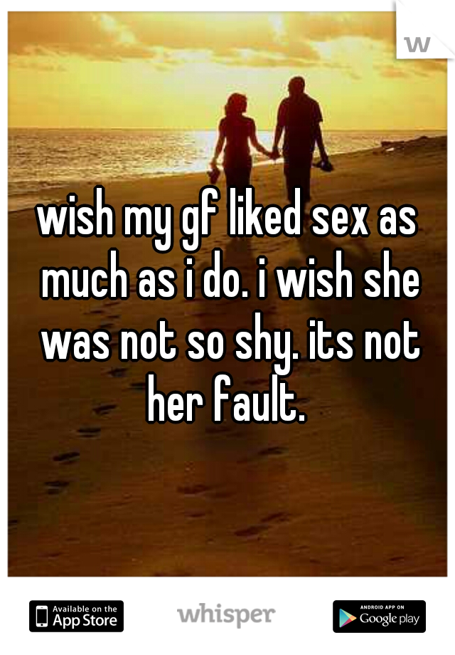 wish my gf liked sex as much as i do. i wish she was not so shy. its not her fault. 