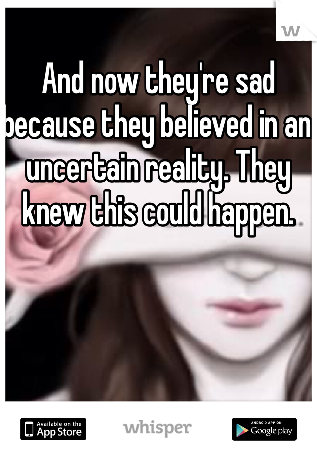 And now they're sad because they believed in an uncertain reality. They knew this could happen.