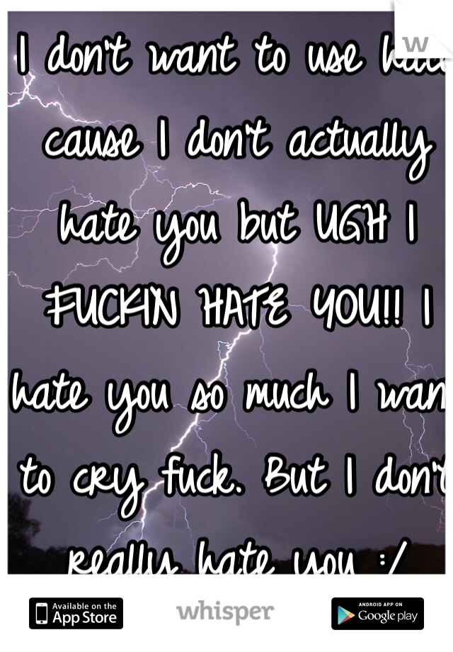 I don't want to use hate cause I don't actually hate you but UGH I FUCKIN HATE YOU!! I hate you so much I want to cry fuck. But I don't really hate you :/