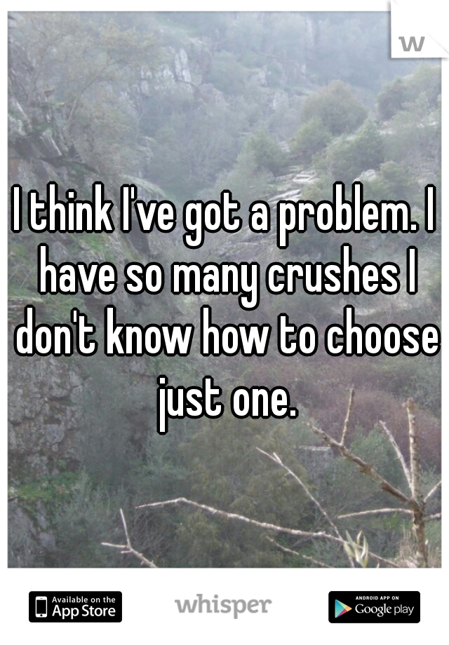 I think I've got a problem. I have so many crushes I don't know how to choose just one.
