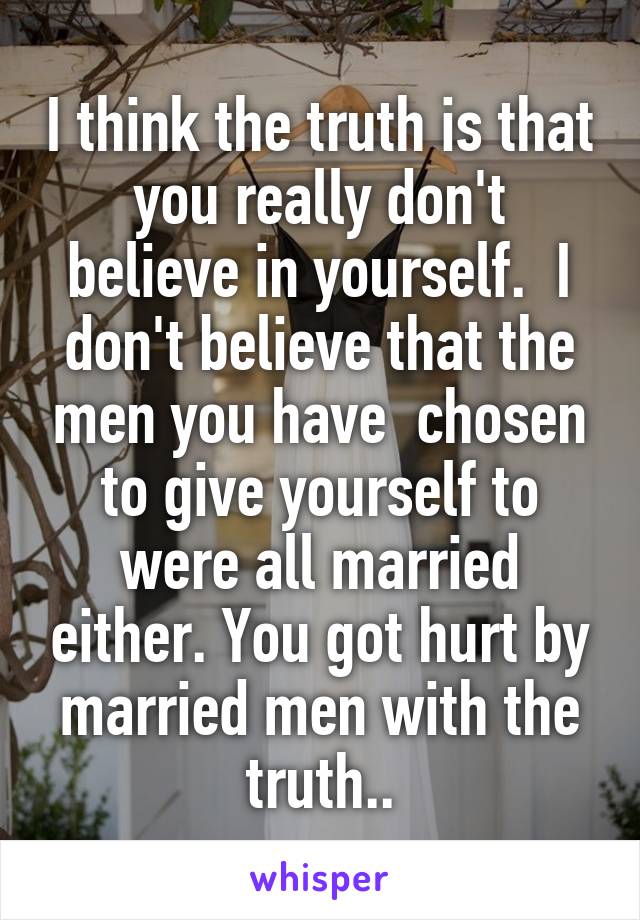 I think the truth is that you really don't believe in yourself.  I don't believe that the men you have  chosen to give yourself to were all married either. You got hurt by married men with the truth..