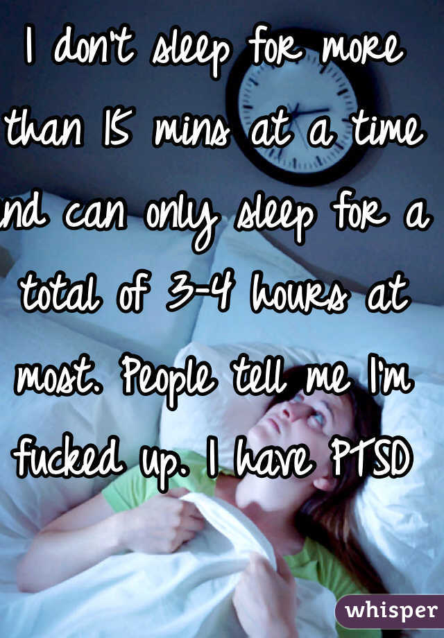 I don't sleep for more than 15 mins at a time and can only sleep for a total of 3-4 hours at most. People tell me I'm fucked up. I have PTSD