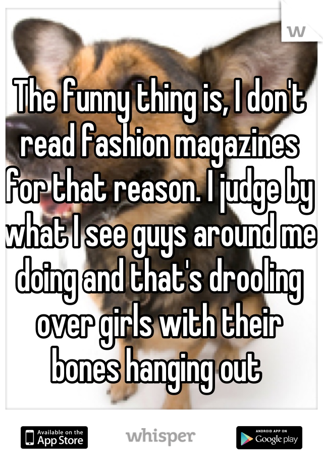 The funny thing is, I don't read fashion magazines for that reason. I judge by what I see guys around me doing and that's drooling over girls with their bones hanging out 