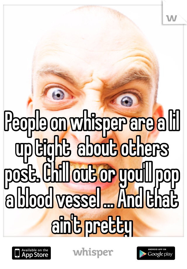 People on whisper are a lil up tight  about others post. Chill out or you'll pop a blood vessel ... And that ain't pretty 