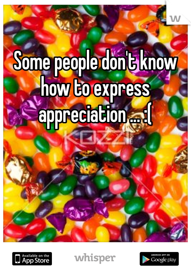 Some people don't know how to express appreciation ... :( 