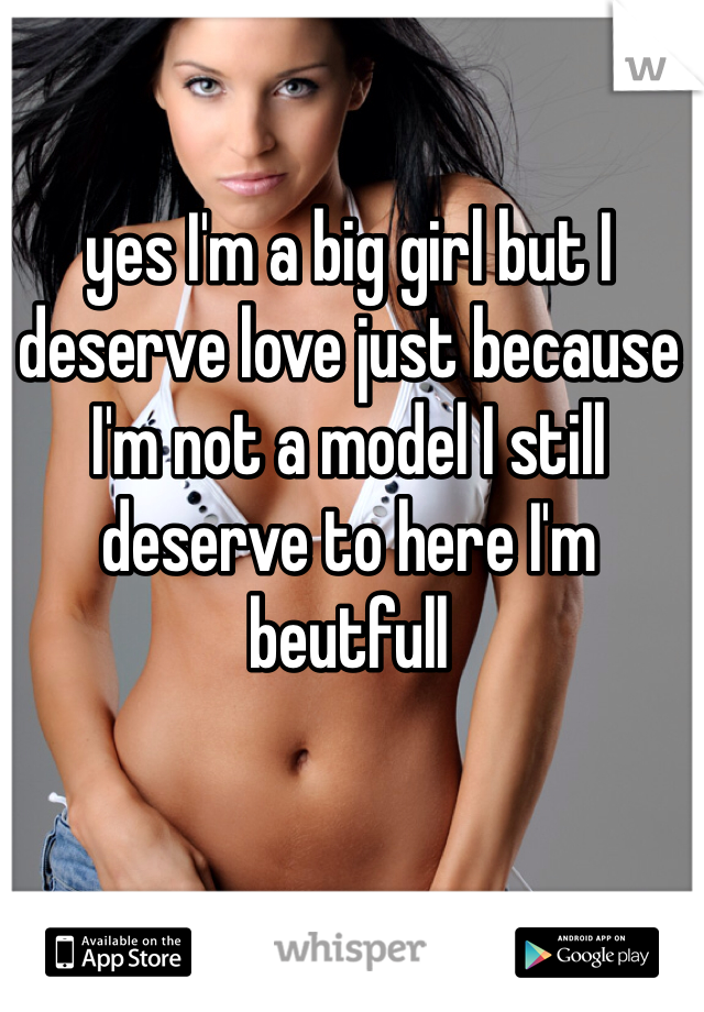 yes I'm a big girl but I deserve love just because I'm not a model I still deserve to here I'm beutfull  