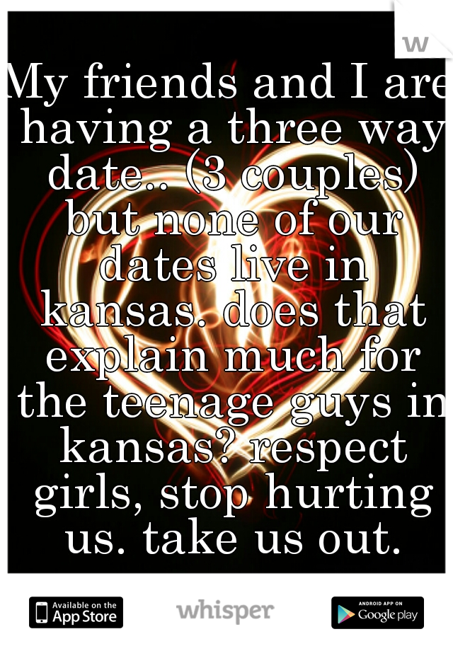 My friends and I are having a three way date.. (3 couples) but none of our dates live in kansas. does that explain much for the teenage guys in kansas? respect girls, stop hurting us. take us out.