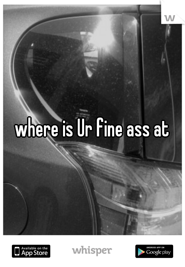 where is Ur fine ass at