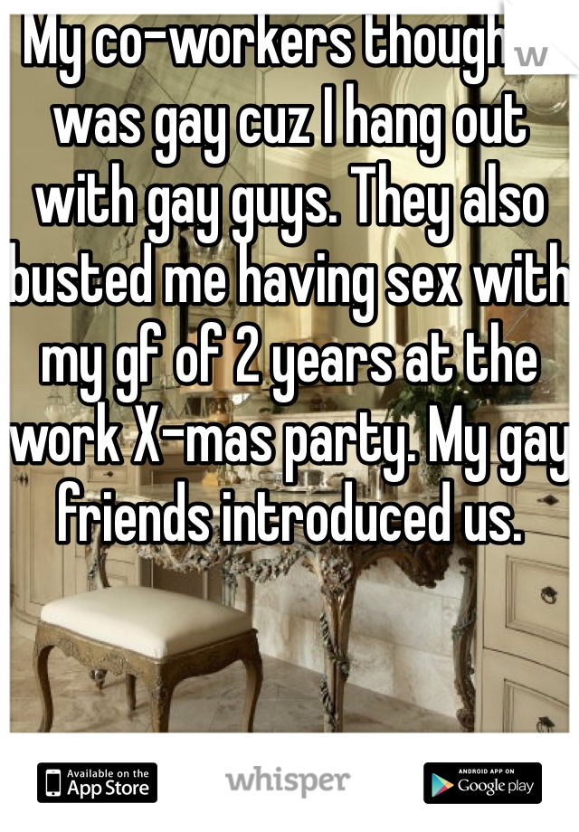 My co-workers thought I was gay cuz I hang out with gay guys. They also busted me having sex with my gf of 2 years at the work X-mas party. My gay friends introduced us.