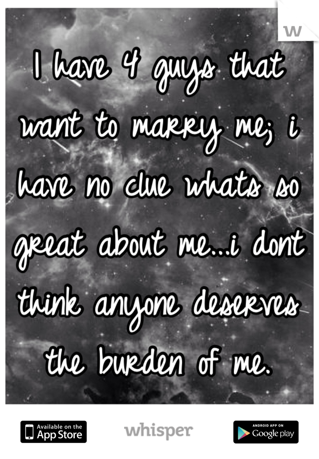 I have 4 guys that want to marry me; i have no clue whats so great about me...i dont think anyone deserves the burden of me. 