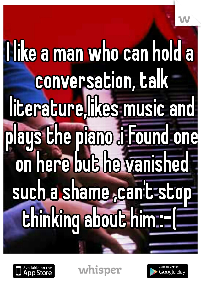 I like a man who can hold a conversation, talk literature,likes music and plays the piano .i Found one on here but he vanished such a shame ,can't stop thinking about him :-( 