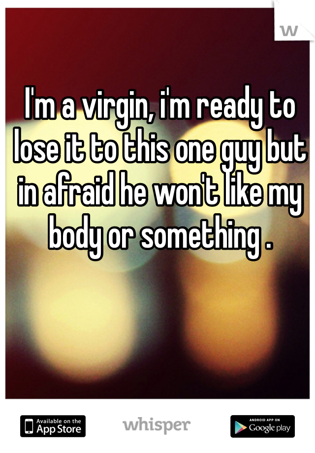 I'm a virgin, i'm ready to lose it to this one guy but in afraid he won't like my body or something .