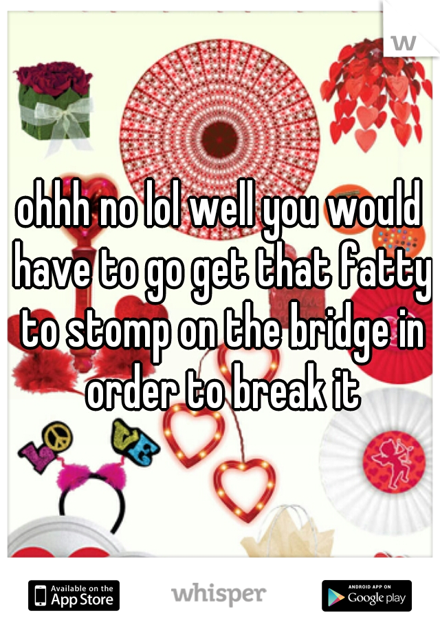 ohhh no lol well you would have to go get that fatty to stomp on the bridge in order to break it