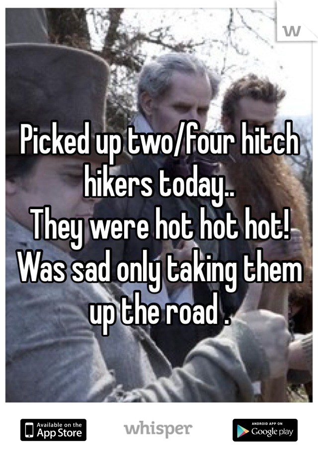 Picked up two/four hitch hikers today..
They were hot hot hot! Was sad only taking them up the road . 