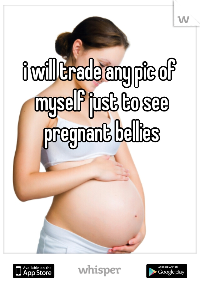 i will trade any pic of myself just to see pregnant bellies

