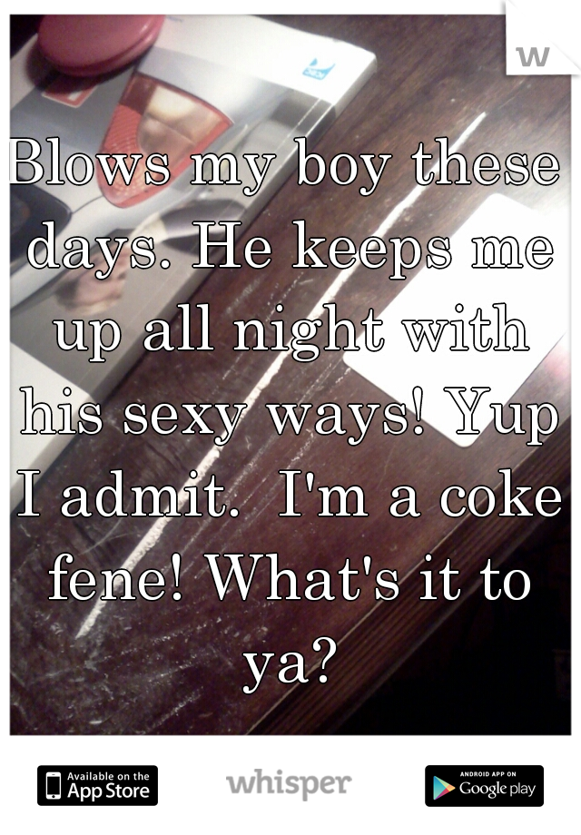 Blows my boy these days. He keeps me up all night with his sexy ways! Yup I admit.  I'm a coke fene! What's it to ya?