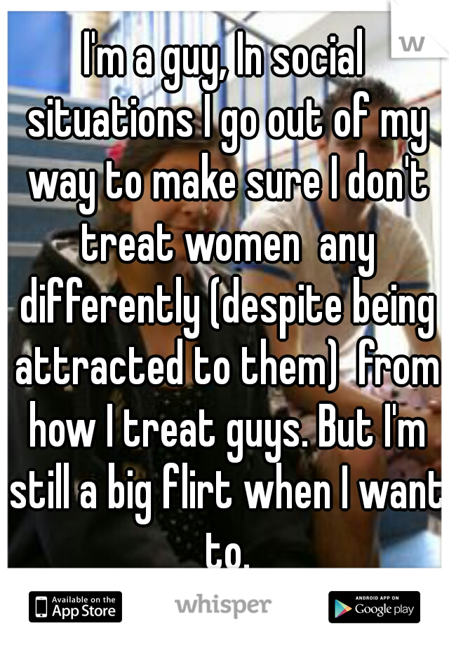 I'm a guy, In social situations I go out of my way to make sure I don't treat women  any differently (despite being attracted to them)  from how I treat guys. But I'm still a big flirt when I want to.