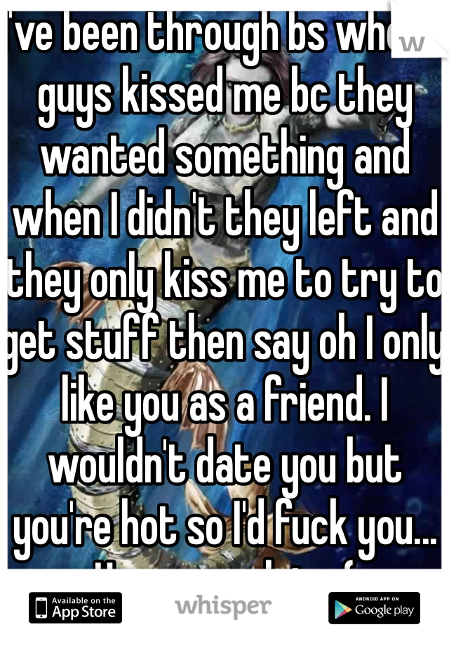 I've been through bs where guys kissed me bc they wanted something and when I didn't they left and they only kiss me to try to get stuff then say oh I only like you as a friend. I wouldn't date you but you're hot so I'd fuck you... Happens a lot.. :(