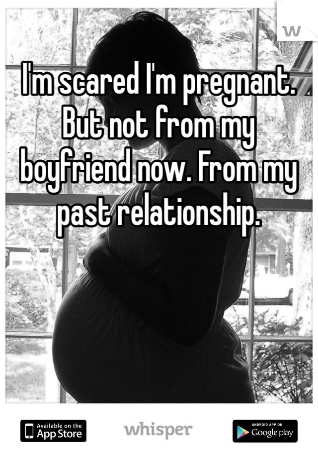 I'm scared I'm pregnant. But not from my boyfriend now. From my past relationship.  