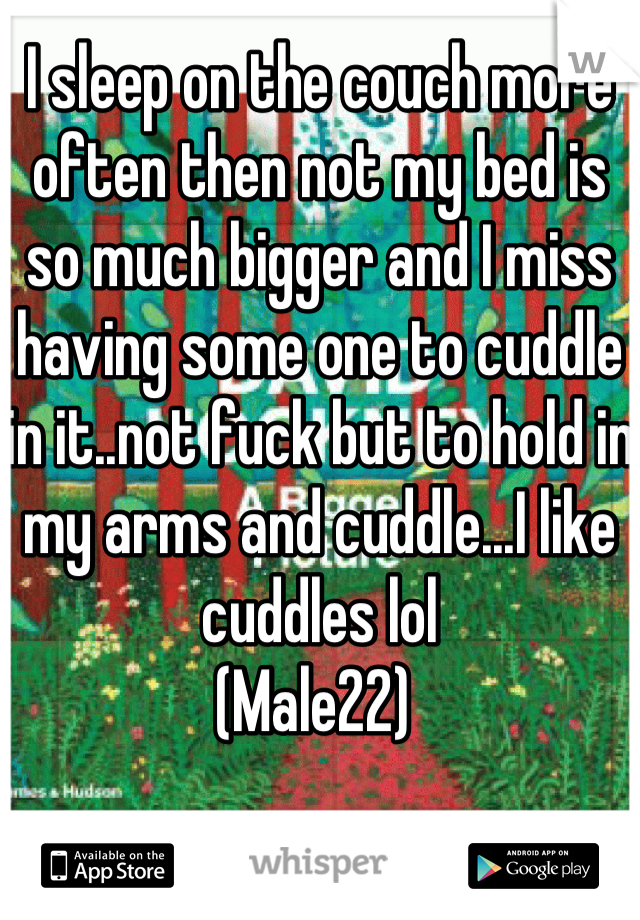 I sleep on the couch more often then not my bed is so much bigger and I miss having some one to cuddle in it..not fuck but to hold in my arms and cuddle...I like cuddles lol
(Male22) 