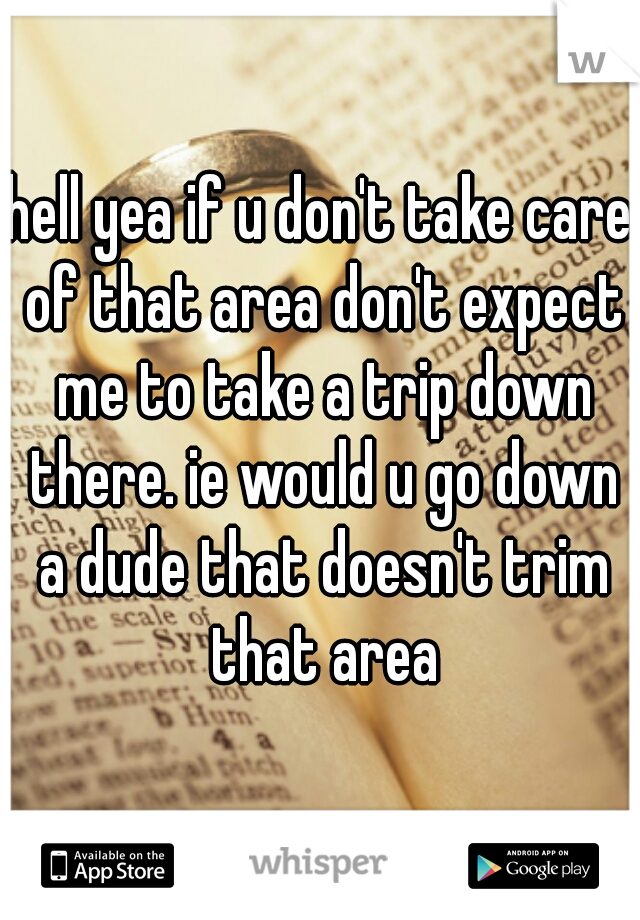 hell yea if u don't take care of that area don't expect me to take a trip down there. ie would u go down a dude that doesn't trim that area