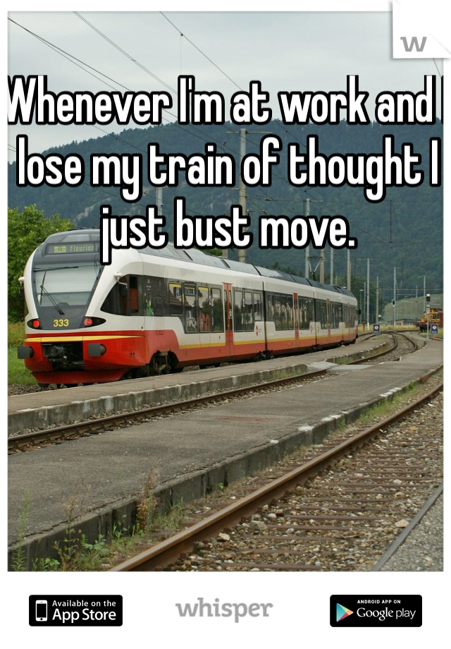 Whenever I'm at work and I lose my train of thought I just bust move.
