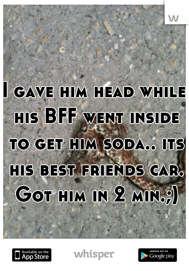 I gave him head while his BFF went inside to get him soda.. its his best friends car. Got him in 2 min.;)