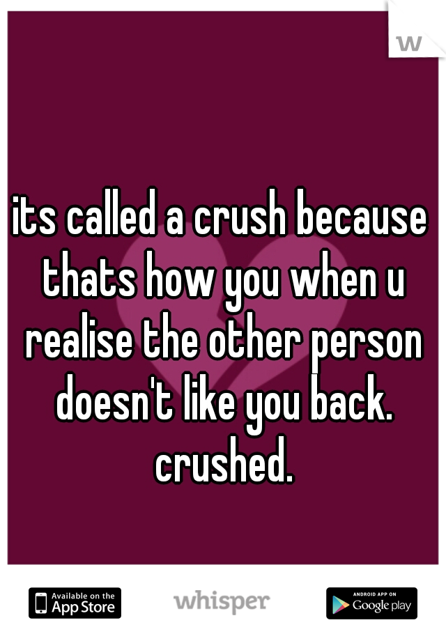 its called a crush because thats how you when u realise the other person doesn't like you back. crushed.