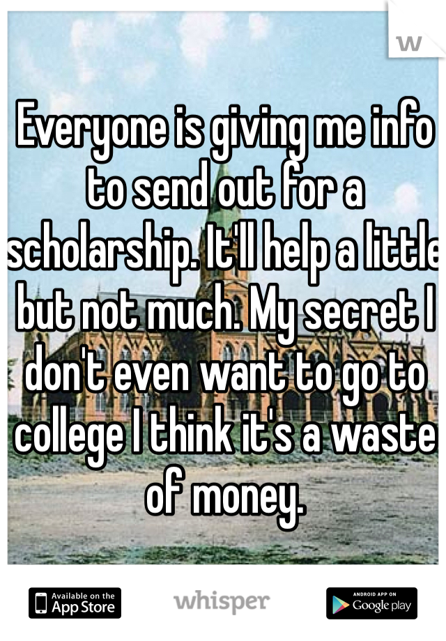Everyone is giving me info to send out for a scholarship. It'll help a little but not much. My secret I don't even want to go to college I think it's a waste of money. 