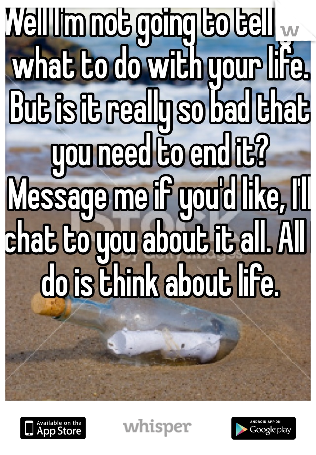 Well I'm not going to tell you what to do with your life. But is it really so bad that you need to end it? Message me if you'd like, I'll chat to you about it all. All I do is think about life. 