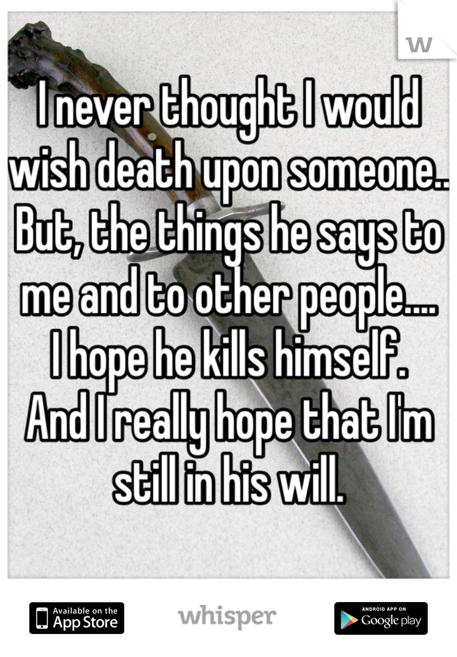 I never thought I would wish death upon someone..
But, the things he says to me and to other people.... 
I hope he kills himself.
And I really hope that I'm still in his will.