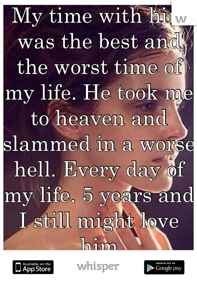 My time with him was the best and the worst time of my life. He took me to heaven and slammed in a worse hell. Every day of my life. 5 years and I still might love him