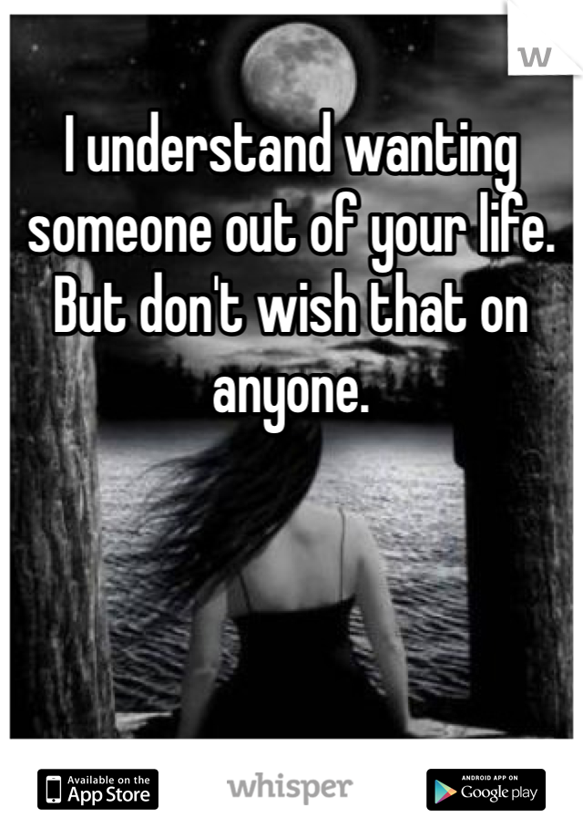 I understand wanting someone out of your life. But don't wish that on anyone. 