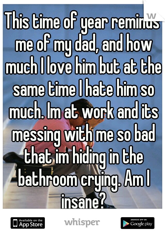 This time of year reminds me of my dad, and how much I love him but at the same time I hate him so much. Im at work and its messing with me so bad that im hiding in the bathroom crying. Am I insane?