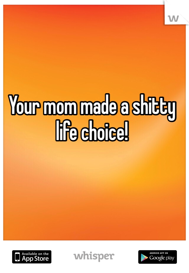 Your mom made a shitty life choice!