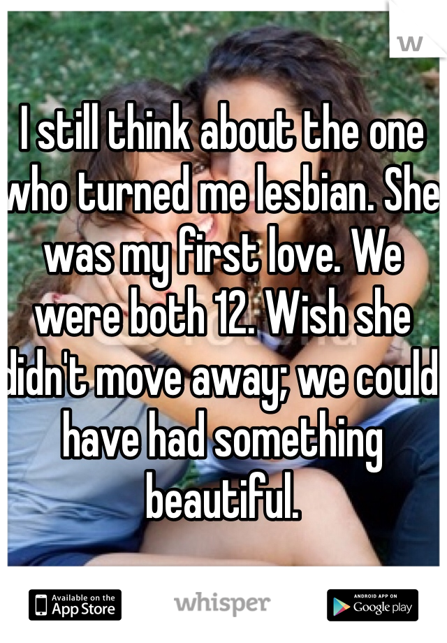 I still think about the one who turned me lesbian. She was my first love. We were both 12. Wish she didn't move away; we could have had something beautiful. 