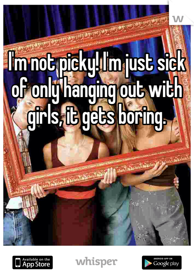I'm not picky! I'm just sick of only hanging out with girls, it gets boring. 