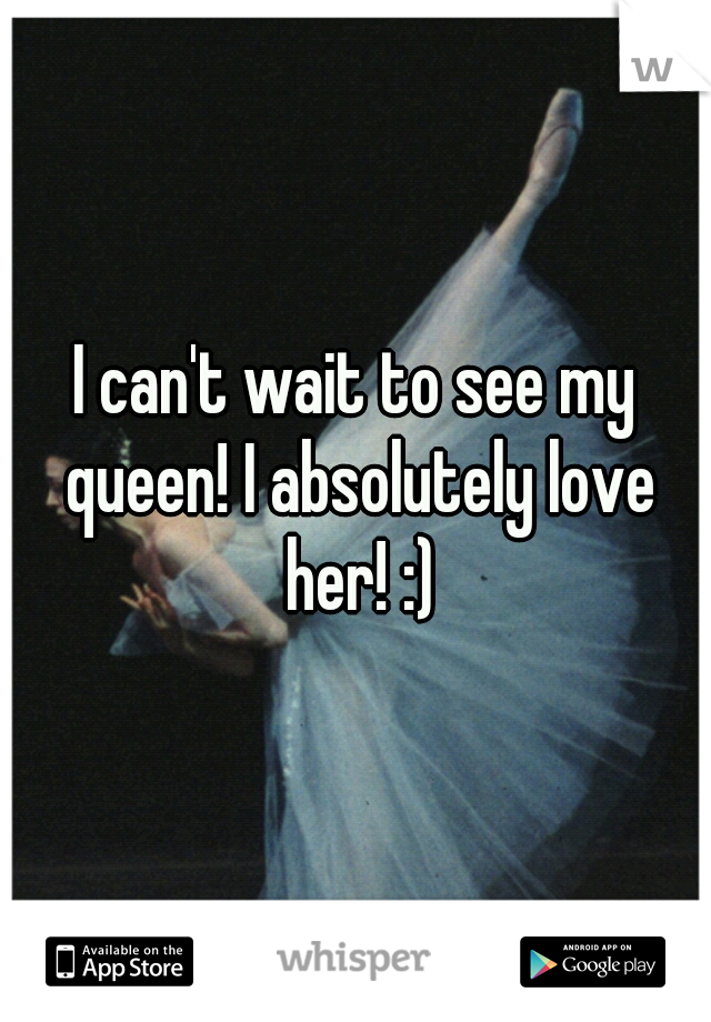 I can't wait to see my queen! I absolutely love her! :)