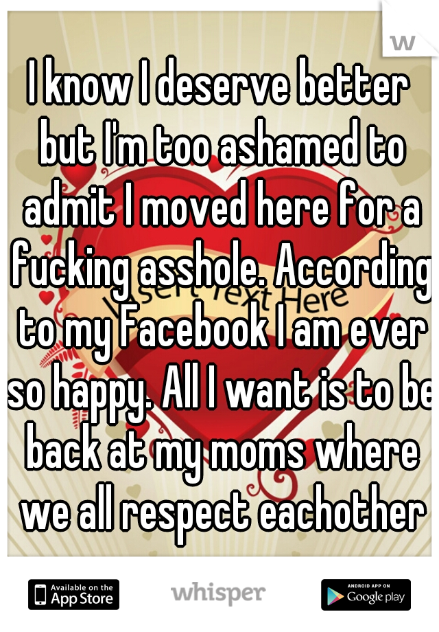 I know I deserve better but I'm too ashamed to admit I moved here for a fucking asshole. According to my Facebook I am ever so happy. All I want is to be back at my moms where we all respect eachother