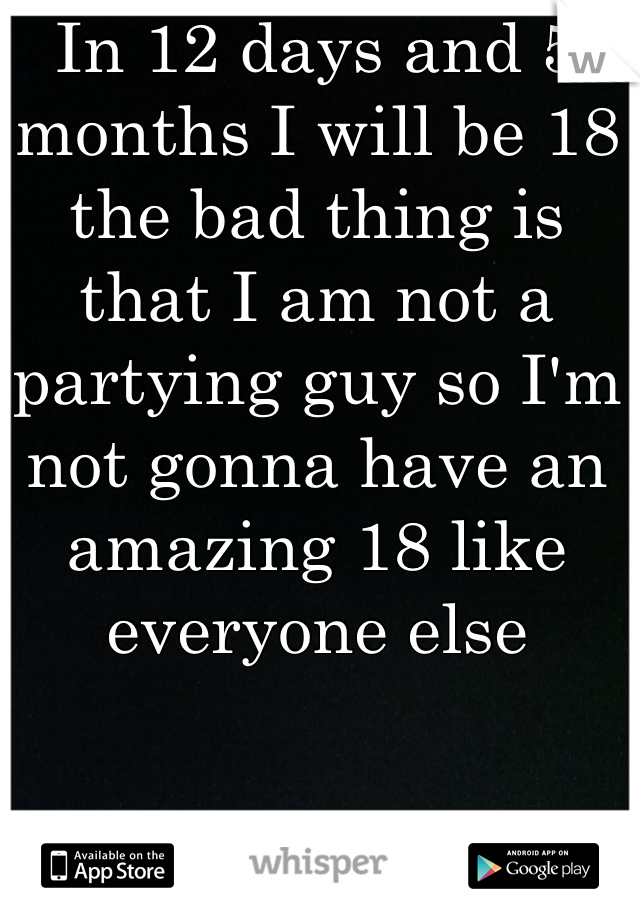 In 12 days and 5 months I will be 18 the bad thing is that I am not a partying guy so I'm not gonna have an amazing 18 like everyone else