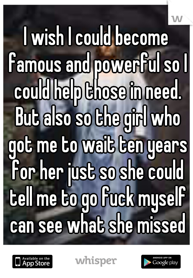 I wish I could become famous and powerful so I could help those in need. But also so the girl who got me to wait ten years for her just so she could tell me to go fuck myself can see what she missed
