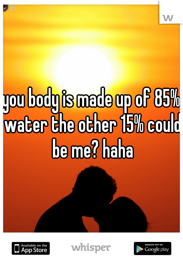 you body is made up of 85% water the other 15% could be me? haha