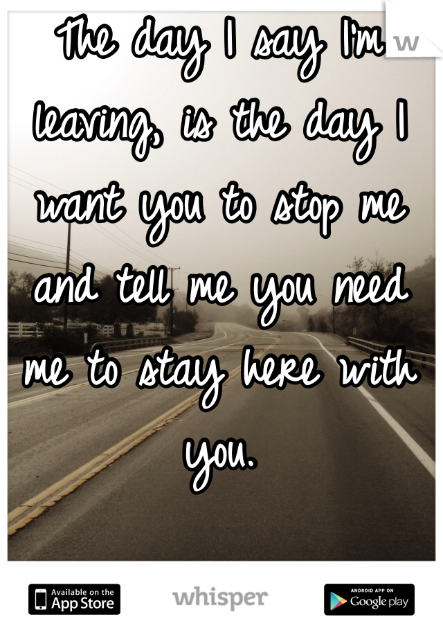 The day I say I'm leaving, is the day I want you to stop me and tell me you need me to stay here with you. 