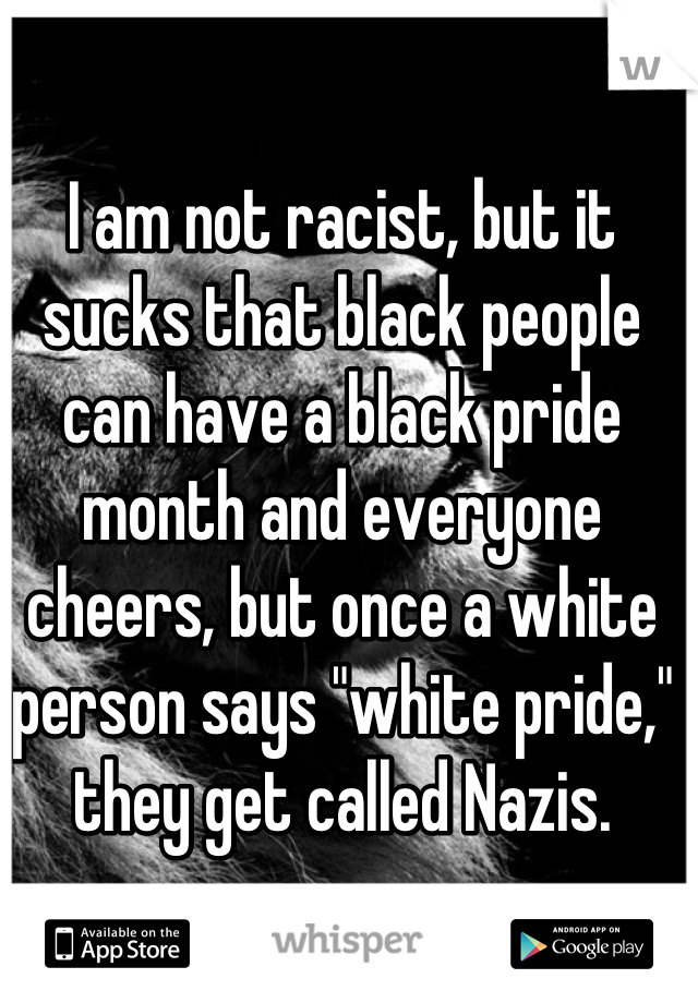 I am not racist, but it sucks that black people can have a black pride month and everyone cheers, but once a white person says "white pride," they get called Nazis.