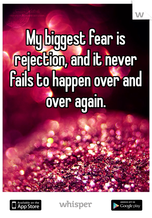 My biggest fear is rejection, and it never fails to happen over and over again.