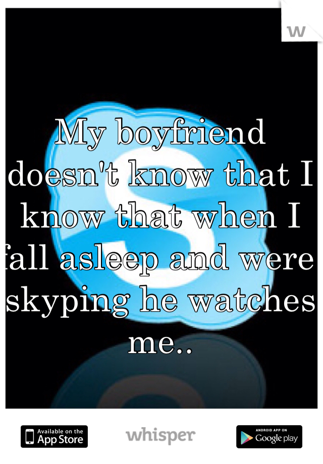 My boyfriend doesn't know that I know that when I fall asleep and were skyping he watches me..