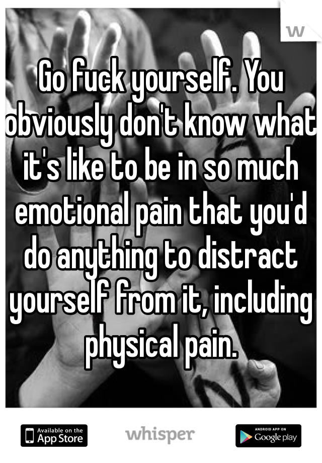 Go fuck yourself. You obviously don't know what it's like to be in so much emotional pain that you'd do anything to distract yourself from it, including physical pain. 