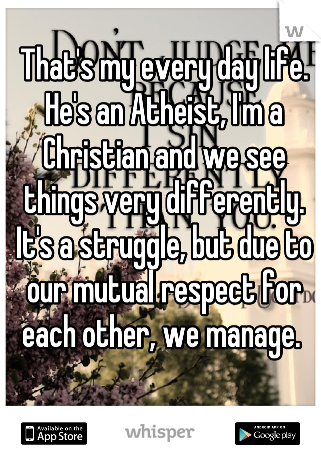 That's my every day life. He's an Atheist, I'm a Christian and we see things very differently. It's a struggle, but due to our mutual respect for each other, we manage. 