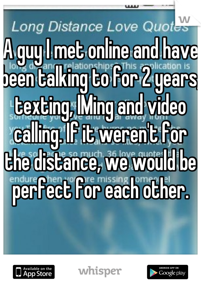 A guy I met online and have been talking to for 2 years, texting, IMing and video calling. If it weren't for the distance, we would be perfect for each other.