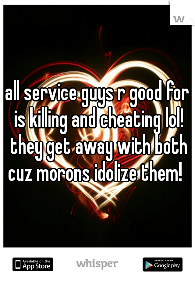 all service guys r good for is killing and cheating lol! they get away with both cuz morons idolize them!  